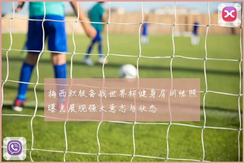 梅西积极备战世界杯健身房训练照曝光展现强大意志与状态