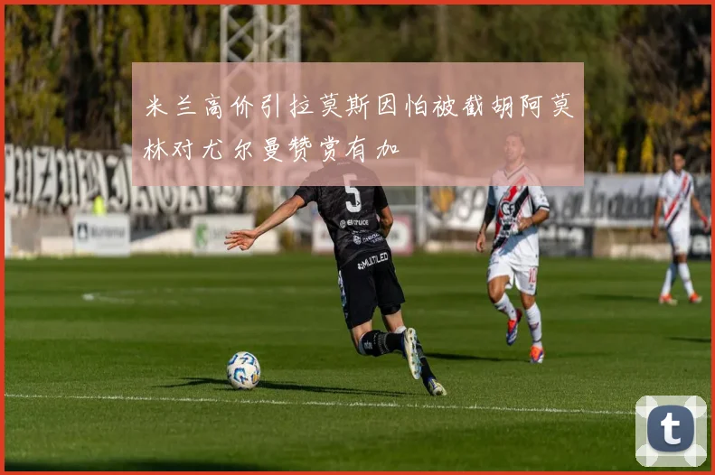 米兰高价引拉莫斯因怕被截胡阿莫林对尤尔曼赞赏有加
