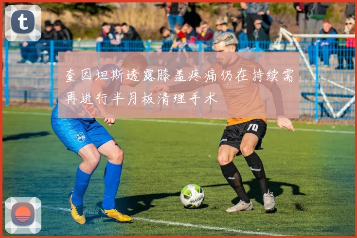 奎因坦斯透露膝盖疼痛仍在持续需再进行半月板清理手术