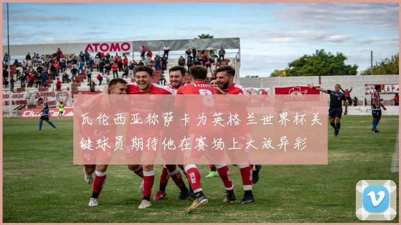 瓦伦西亚称萨卡为英格兰世界杯关键球员期待他在赛场上大放异彩