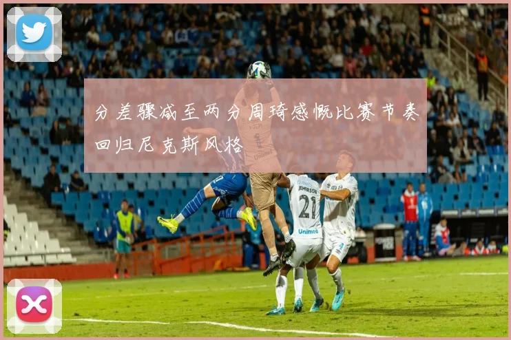 分差骤减至两分周琦感慨比赛节奏回归尼克斯风格