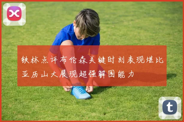 铁林点评布伦森关键时刻表现堪比亚历山大展现超强解围能力