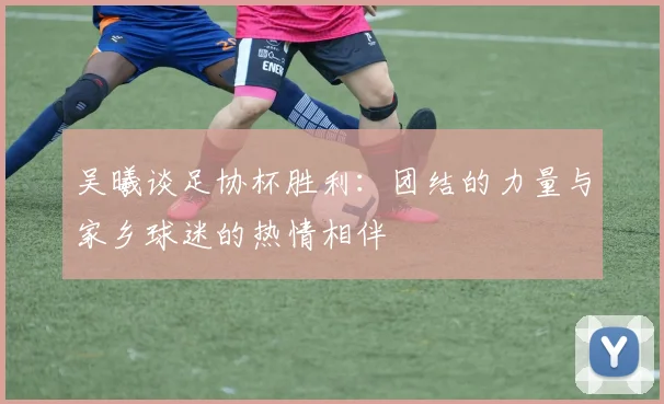 吴曦谈足协杯胜利：团结的力量与家乡球迷的热情相伴