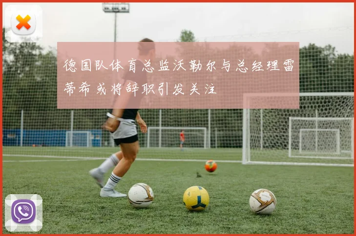 德国队体育总监沃勒尔与总经理雷蒂希或将辞职引发关注