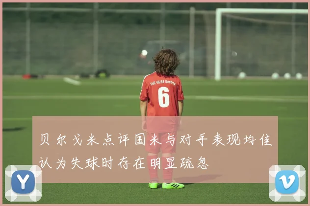 贝尔戈米点评国米与对手表现均佳认为失球时存在明显疏忽