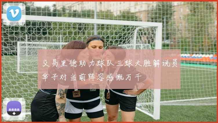 交易里德助力球队三球大胜解说员华子对当前阵容感慨万千