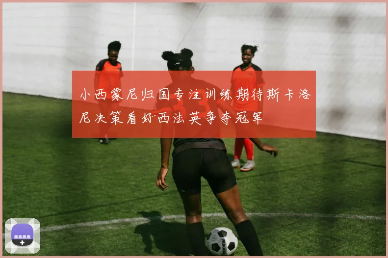 小西蒙尼归国专注训练期待斯卡洛尼决策看好西法英争夺冠军