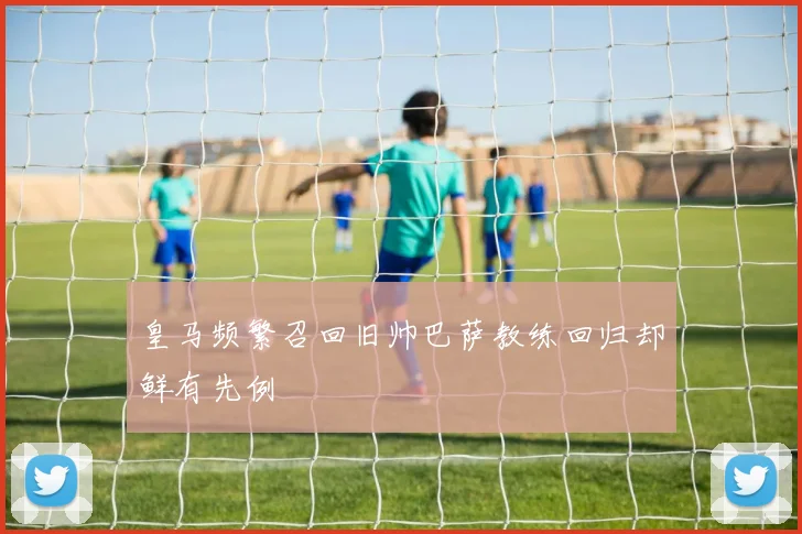 皇马频繁召回旧帅巴萨教练回归却鲜有先例