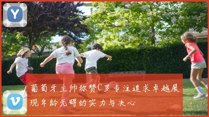 葡萄牙主帅称赞C罗专注追求卓越展现年龄无碍的实力与决心