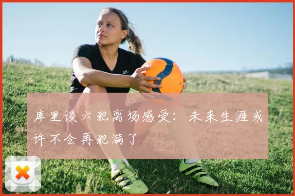 库里谈六犯离场感受：未来生涯或许不会再犯满了