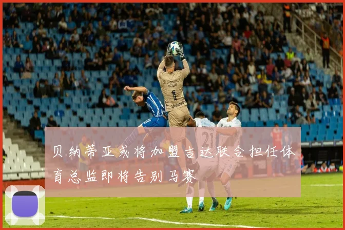 贝纳蒂亚或将加盟吉达联合担任体育总监即将告别马赛