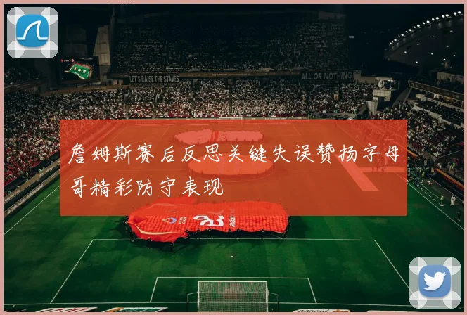詹姆斯赛后反思关键失误赞扬字母哥精彩防守表现