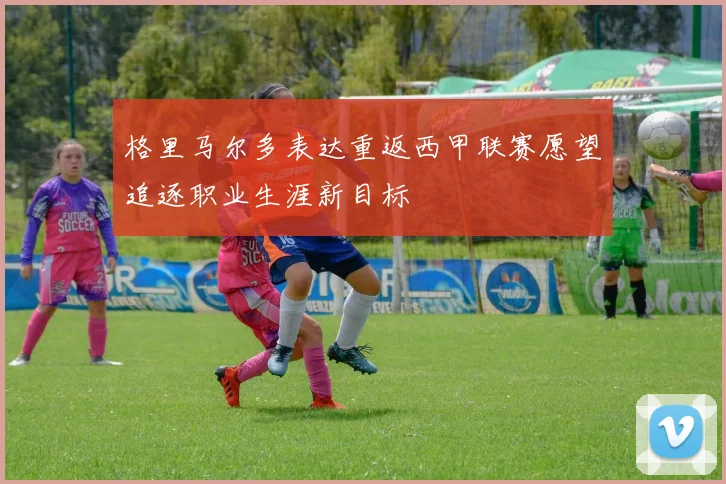 格里马尔多表达重返西甲联赛愿望追逐职业生涯新目标