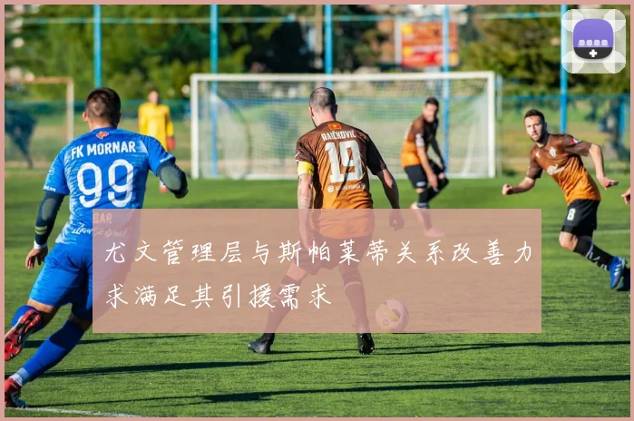 尤文管理层与斯帕莱蒂关系改善力求满足其引援需求