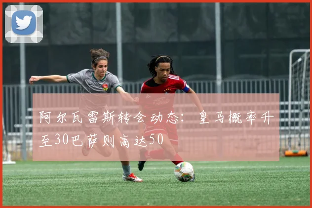 阿尔瓦雷斯转会动态：皇马概率升至30巴萨则高达50
