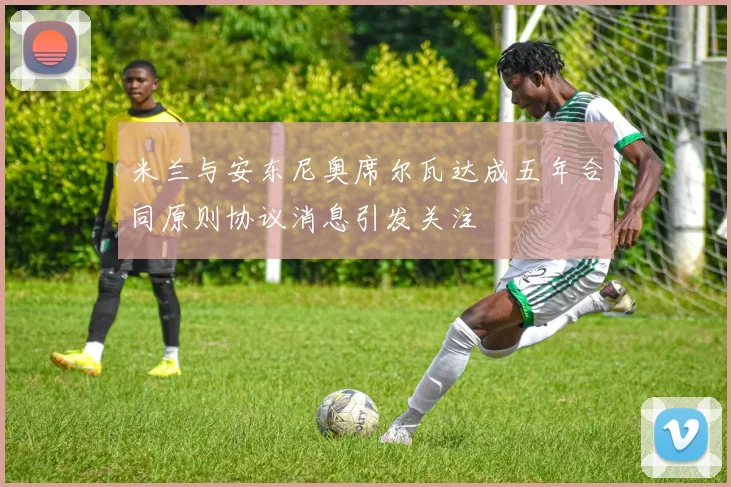 米兰与安东尼奥席尔瓦达成五年合同原则协议消息引发关注
