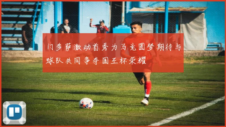 门多萨激动首秀为马竞圆梦期待与球队共同争夺国王杯荣耀