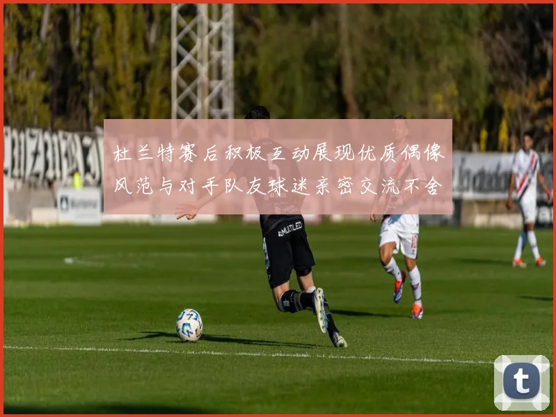 杜兰特赛后积极互动展现优质偶像风范与对手队友球迷亲密交流不舍离场