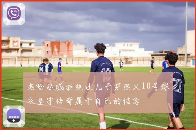 老哈达威拒绝让儿子穿热火10号球衣坚守传奇属于自己的信念