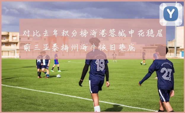 对比去年积分榜海港蓉城申花稳居前三亚泰梅州海牛依旧垫底
