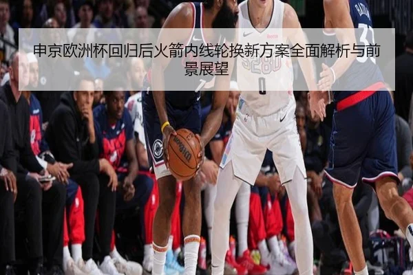 申京欧洲杯回归后火箭内线轮换新方案全面解析与前景展望 | leyusports