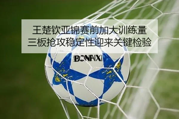 王楚钦亚锦赛前加大训练量 三板抢攻稳定性迎来关键检验 - leyusports